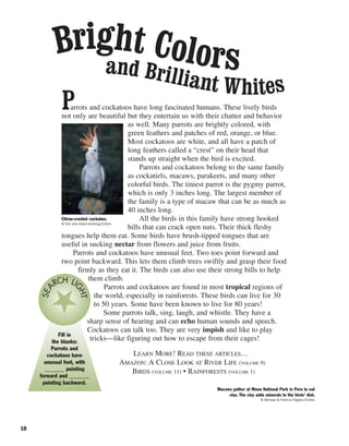 10
Parrots and cockatoos have long fascinated humans. These lively birds
not only are beautiful but they entertain us with their chatter and behavior
as well. Many parrots are brightly colored, with
green feathers and patches of red, orange, or blue.
Most cockatoos are white, and all have a patch of
long feathers called a “crest” on their head that
stands up straight when the bird is excited.
Parrots and cockatoos belong to the same family
as cockatiels, macaws, parakeets, and many other
colorful birds. The tiniest parrot is the pygmy parrot,
which is only 3 inches long. The largest member of
the family is a type of macaw that can be as much as
40 inches long.
All the birds in this family have strong hooked
bills that can crack open nuts. Their thick fleshy
tongues help them eat. Some birds have brush-tipped tongues that are
useful in sucking nectar from flowers and juice from fruits.
Parrots and cockatoos have unusual feet. Two toes point forward and
two point backward. This lets them climb trees swiftly and grasp their food
firmly as they eat it. The birds can also use their strong bills to help
them climb.
Parrots and cockatoos are found in most tropical regions of
the world, especially in rainforests. These birds can live for 30
to 50 years. Some have been known to live for 80 years!
Some parrots talk, sing, laugh, and whistle. They have a
sharp sense of hearing and can echo human sounds and speech.
Cockatoos can talk too. They are very impish and like to play
tricks—like figuring out how to escape from their cages!
LEARN MORE! READ THESE ARTICLES…
AMAZON: A CLOSE LOOK AT RIVER LIFE (VOLUME 9)
BIRDS (VOLUME 11) • RAINFORESTS (VOLUME 1)
Bright Colorsand Brilliant Whites
Macaws gather at Manu National Park in Peru to eat
clay. The clay adds minerals to the birds’ diet.
© Michael & Patricia Fogden/Corbis
Citron-crested cockatoo.
© Eric and David Hosking/Corbis
Fill in
the blanks:
Parrots and
cockatoos have
unusual feet, with
_______ pointing
forward and _______
pointing backward.
SEA
RCH LI
GHT
 