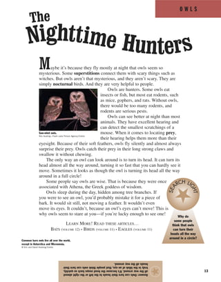 O W L S
13
Maybe it’s because they fly mostly at night that owls seem so
mysterious. Some superstitions connect them with scary things such as
witches. But owls aren’t that mysterious, and they aren’t scary. They are
simply nocturnal birds. And they are very helpful to people.
Owls are hunters. Some owls eat
insects or fish, but most eat rodents, such
as mice, gophers, and rats. Without owls,
there would be too many rodents, and
rodents are serious pests.
Owls can see better at night than most
animals. They have excellent hearing and
can detect the smallest scratchings of a
mouse. When it comes to locating prey,
their hearing helps them more than their
eyesight. Because of their soft feathers, owls fly silently and almost always
surprise their prey. Owls catch their prey in their long strong claws and
swallow it without chewing.
The only way an owl can look around is to turn its head. It can turn its
head almost all the way around, turning it so fast that you can hardly see it
move. Sometimes it looks as though the owl is turning its head all the way
around in a full circle!
Some people say owls are wise. That is because they were once
associated with Athena, the Greek goddess of wisdom.
Owls sleep during the day, hidden among tree branches. If
you were to see an owl, you’d probably mistake it for a piece of
bark. It would sit still, not moving a feather. It wouldn’t even
move its eyes. It couldn’t, because an owl’s eyes can’t move! This is
why owls seem to stare at you—if you’re lucky enough to see one!
LEARN MORE! READ THESE ARTICLES…
BATS (VOLUME 12) • BIRDS (VOLUME 11) • EAGLES (VOLUME 11)
Answer:Owlscanturntheirheadstotheleftortherightalmost
allthewayaround.It’sbecausetheheadsnapsbacksoquickly,
trulyintheblinkofaneye,thatpeoplethinkowlscanturntheir
headsallthewayaround.
★
Nighttime Hunters
The
Common barn owls live all over the world,
except in Antarctica and Micronesia.
© Eric and David Hosking/Corbis
Saw-whet owls.
Ron Austing—Frank Lane Picture Agency/Corbis
Why do
some people
think that owls
can turn their
heads all the way
around in a circle?
SEA
RCH LI
GHT
 