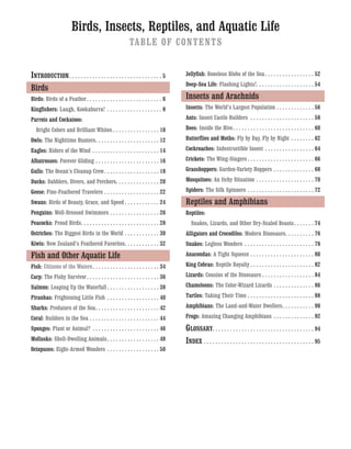 Birds, Insects, Reptiles, and Aquatic Life
TABLE OF CONTENTS
INTRODUCTION. . . . . . . . . . . . . . . . . . . . . . . . . . . . . . . . 5
Birds
Birds: Birds of a Feather. . . . . . . . . . . . . . . . . . . . . . . . . . 6
Kingfishers: Laugh, Kookaburra! . . . . . . . . . . . . . . . . . . . 8
Parrots and Cockatoos:
Bright Colors and Brilliant Whites . . . . . . . . . . . . . . . . 10
Owls: The Nighttime Hunters. . . . . . . . . . . . . . . . . . . . . . 12
Eagles: Riders of the Wind . . . . . . . . . . . . . . . . . . . . . . . 14
Albatrosses: Forever Gliding . . . . . . . . . . . . . . . . . . . . . . 16
Gulls: The Ocean’s Cleanup Crew. . . . . . . . . . . . . . . . . . . 18
Ducks: Dabblers, Divers, and Perchers. . . . . . . . . . . . . . . 20
Geese: Fine-Feathered Travelers . . . . . . . . . . . . . . . . . . . 22
Swans: Birds of Beauty, Grace, and Speed . . . . . . . . . . . . 24
Penguins: Well-Dressed Swimmers . . . . . . . . . . . . . . . . . 26
Peacocks: Proud Birds. . . . . . . . . . . . . . . . . . . . . . . . . . . 28
Ostriches: The Biggest Birds in the World . . . . . . . . . . . . 30
Kiwis: New Zealand’s Feathered Favorites. . . . . . . . . . . . 32
Fish and Other Aquatic Life
Fish: Citizens of the Waters. . . . . . . . . . . . . . . . . . . . . . . 34
Carp: The Fishy Survivor. . . . . . . . . . . . . . . . . . . . . . . . . 36
Salmon: Leaping Up the Waterfall . . . . . . . . . . . . . . . . . . 38
Piranhas: Frightening Little Fish . . . . . . . . . . . . . . . . . . 40
Sharks: Predators of the Sea. . . . . . . . . . . . . . . . . . . . . . 42
Coral: Builders in the Sea . . . . . . . . . . . . . . . . . . . . . . . . 44
Sponges: Plant or Animal? . . . . . . . . . . . . . . . . . . . . . . . 46
Mollusks: Shell-Dwelling Animals. . . . . . . . . . . . . . . . . . 48
Octopuses: Eight-Armed Wonders . . . . . . . . . . . . . . . . . . 50
Jellyfish: Boneless Blobs of the Sea. . . . . . . . . . . . . . . . . 52
Deep-Sea Life: Flashing Lights!. . . . . . . . . . . . . . . . . . . . 54
Insects and Arachnids
Insects: The World’s Largest Population . . . . . . . . . . . . . 56
Ants: Insect Castle Builders . . . . . . . . . . . . . . . . . . . . . . 58
Bees: Inside the Hive. . . . . . . . . . . . . . . . . . . . . . . . . . . . 60
Butterflies and Moths: Fly by Day, Fly by Night . . . . . . . . 62
Cockroaches: Indestructible Insect . . . . . . . . . . . . . . . . . 64
Crickets: The Wing-Singers . . . . . . . . . . . . . . . . . . . . . . . 66
Grasshoppers: Garden-Variety Hoppers . . . . . . . . . . . . . . 68
Mosquitoes: An Itchy Situation . . . . . . . . . . . . . . . . . . . . 70
Spiders: The Silk Spinners . . . . . . . . . . . . . . . . . . . . . . . 72
Reptiles and Amphibians
Reptiles:
Snakes, Lizards, and Other Dry-Scaled Beasts. . . . . . . 74
Alligators and Crocodiles: Modern Dinosaurs. . . . . . . . . . 76
Snakes: Legless Wonders . . . . . . . . . . . . . . . . . . . . . . . . 78
Anacondas: A Tight Squeeze . . . . . . . . . . . . . . . . . . . . . . 80
King Cobras: Reptile Royalty . . . . . . . . . . . . . . . . . . . . . . 82
Lizards: Cousins of the Dinosaurs . . . . . . . . . . . . . . . . . . 84
Chameleons: The Color-Wizard Lizards . . . . . . . . . . . . . . 86
Turtles: Taking Their Time . . . . . . . . . . . . . . . . . . . . . . . 88
Amphibians: The Land-and-Water Dwellers. . . . . . . . . . . 90
Frogs: Amazing Changing Amphibians . . . . . . . . . . . . . . 92
GLOSSARY. . . . . . . . . . . . . . . . . . . . . . . . . . . . . . . . . . . 94
INDEX . . . . . . . . . . . . . . . . . . . . . . . . . . . . . . . . . . . . . . 95
 