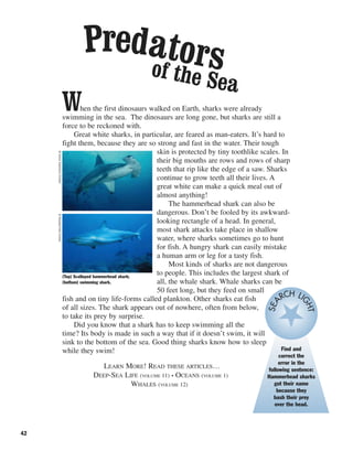 42
When the first dinosaurs walked on Earth, sharks were already
swimming in the sea. The dinosaurs are long gone, but sharks are still a
force to be reckoned with.
Great white sharks, in particular, are feared as man-eaters. It’s hard to
fight them, because they are so strong and fast in the water. Their tough
skin is protected by tiny toothlike scales. In
their big mouths are rows and rows of sharp
teeth that rip like the edge of a saw. Sharks
continue to grow teeth all their lives. A
great white can make a quick meal out of
almost anything!
The hammerhead shark can also be
dangerous. Don’t be fooled by its awkward-
looking rectangle of a head. In general,
most shark attacks take place in shallow
water, where sharks sometimes go to hunt
for fish. A hungry shark can easily mistake
a human arm or leg for a tasty fish.
Most kinds of sharks are not dangerous
to people. This includes the largest shark of
all, the whale shark. Whale sharks can be
50 feet long, but they feed on small
fish and on tiny life-forms called plankton. Other sharks eat fish
of all sizes. The shark appears out of nowhere, often from below,
to take its prey by surprise.
Did you know that a shark has to keep swimming all the
time? Its body is made in such a way that if it doesn’t swim, it will
sink to the bottom of the sea. Good thing sharks know how to sleep
while they swim!
LEARN MORE! READ THESE ARTICLES…
DEEP-SEA LIFE (VOLUME 11) • OCEANS (VOLUME 1)
WHALES (VOLUME 12)
(Top) Scalloped hammerhead shark;
(bottom) swimming shark.
©AmosNachoum/Corbis©Royalty-Free/Corbis
Find and
correct the
error in the
following sentence:
Hammerhead sharks
got their name
because they
bash their prey
over the head.
SEA
RCH LIGHT
of the Sea
Predators
 