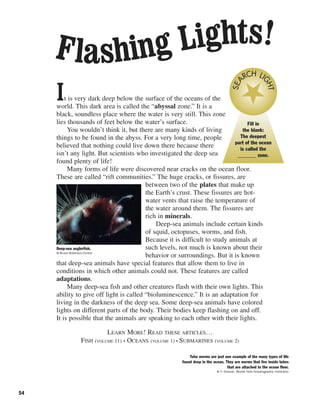 54
It is very dark deep below the surface of the oceans of the
world. This dark area is called the “abyssal zone.” It is a
black, soundless place where the water is very still. This zone
lies thousands of feet below the water’s surface.
You wouldn’t think it, but there are many kinds of living
things to be found in the abyss. For a very long time, people
believed that nothing could live down there because there
isn’t any light. But scientists who investigated the deep sea
found plenty of life!
Many forms of life were discovered near cracks on the ocean floor.
These are called “rift communities.” The huge cracks, or fissures, are
between two of the plates that make up
the Earth’s crust. These fissures are hot-
water vents that raise the temperature of
the water around them. The fissures are
rich in minerals.
Deep-sea animals include certain kinds
of squid, octopuses, worms, and fish.
Because it is difficult to study animals at
such levels, not much is known about their
behavior or surroundings. But it is known
that deep-sea animals have special features that allow them to live in
conditions in which other animals could not. These features are called
adaptations.
Many deep-sea fish and other creatures flash with their own lights. This
ability to give off light is called “bioluminescence.” It is an adaptation for
living in the darkness of the deep sea. Some deep-sea animals have colored
lights on different parts of the body. Their bodies keep flashing on and off.
It is possible that the animals are speaking to each other with their lights.
LEARN MORE! READ THESE ARTICLES…
FISH (VOLUME 11) • OCEANS (VOLUME 1) • SUBMARINES (VOLUME 2)
Deep-sea anglerfish.
© Bruce Robinson/Corbis
Fill in
the blank:
The deepest
part of the ocean
is called the
_______ zone.
SEA
RCH LI
GHT
Tube worms are just one example of the many types of life
found deep in the ocean. They are worms that live inside tubes
that are attached to the ocean floor.
© F. Grassle, Woods Hole Oceanographic Institution
Flashing Lights!
 