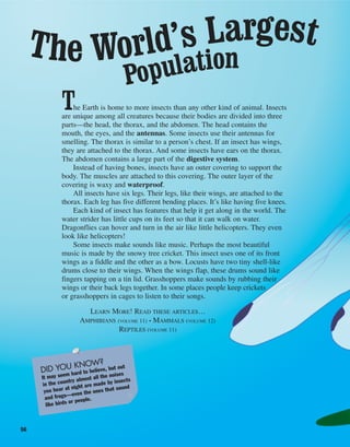 56
The Earth is home to more insects than any other kind of animal. Insects
are unique among all creatures because their bodies are divided into three
parts—the head, the thorax, and the abdomen. The head contains the
mouth, the eyes, and the antennas. Some insects use their antennas for
smelling. The thorax is similar to a person’s chest. If an insect has wings,
they are attached to the thorax. And some insects have ears on the thorax.
The abdomen contains a large part of the digestive system.
Instead of having bones, insects have an outer covering to support the
body. The muscles are attached to this covering. The outer layer of the
covering is waxy and waterproof.
All insects have six legs. Their legs, like their wings, are attached to the
thorax. Each leg has five different bending places. It’s like having five knees.
Each kind of insect has features that help it get along in the world. The
water strider has little cups on its feet so that it can walk on water.
Dragonflies can hover and turn in the air like little helicopters. They even
look like helicopters!
Some insects make sounds like music. Perhaps the most beautiful
music is made by the snowy tree cricket. This insect uses one of its front
wings as a fiddle and the other as a bow. Locusts have two tiny shell-like
drums close to their wings. When the wings flap, these drums sound like
fingers tapping on a tin lid. Grasshoppers make sounds by rubbing their
wings or their back legs together. In some places people keep crickets
or grasshoppers in cages to listen to their songs.
LEARN MORE! READ THESE ARTICLES…
AMPHIBIANS (VOLUME 11) • MAMMALS (VOLUME 12)
REPTILES (VOLUME 11)
DID YOU KNOW?
It may seem hard to believe, but out
in the country almost all the noises
you hear at night are made by insects
and frogs—even the ones that sound
like birds or people.
The World’s Largest
Population
 