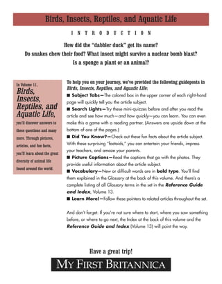 Birds, Insects, Reptiles, and Aquatic Life
MY FIRST BRITANNICA
Have a great trip!
In Volume 11,
Birds,
Insects,
Reptiles, and
Aquatic Life,
you’ll discover answers to
these questions and many
more. Through pictures,
articles, and fun facts,
you’ll learn about the great
diversity of animal life
found around the world.
I N T R O D U C T I O N
How did the “dabbler duck” get its name?
Do snakes chew their food? What insect might survive a nuclear bomb blast?
Is a sponge a plant or an animal?
To help you on your journey, we’ve provided the following guideposts in
Birds, Insects, Reptiles, and Aquatic Life:
■ Subject Tabs—The colored box in the upper corner of each right-hand
page will quickly tell you the article subject.
■ Search Lights—Try these mini-quizzes before and after you read the
article and see how much—and how quickly—you can learn. You can even
make this a game with a reading partner. (Answers are upside down at the
bottom of one of the pages.)
■ Did You Know?—Check out these fun facts about the article subject.
With these surprising “factoids,” you can entertain your friends, impress
your teachers, and amaze your parents.
■ Picture Captions—Read the captions that go with the photos. They
provide useful information about the article subject.
■ Vocabulary—New or difficult words are in bold type. You’ll find
them explained in the Glossary at the back of this volume. And there’s a
complete listing of all Glossary terms in the set in the Reference Guide
and Index, Volume 13.
■ Learn More!—Follow these pointers to related articles throughout the set.
And don’t forget: If you’re not sure where to start, where you saw something
before, or where to go next, the Index at the back of this volume and the
Reference Guide and Index (Volume 13) will point the way.
 