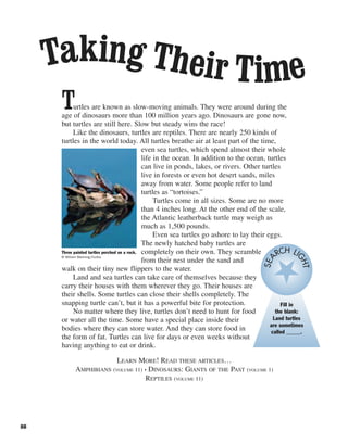 Turtles are known as slow-moving animals. They were around during the
age of dinosaurs more than 100 million years ago. Dinosaurs are gone now,
but turtles are still here. Slow but steady wins the race!
Like the dinosaurs, turtles are reptiles. There are nearly 250 kinds of
turtles in the world today. All turtles breathe air at least part of the time,
even sea turtles, which spend almost their whole
life in the ocean. In addition to the ocean, turtles
can live in ponds, lakes, or rivers. Other turtles
live in forests or even hot desert sands, miles
away from water. Some people refer to land
turtles as “tortoises.”
Turtles come in all sizes. Some are no more
than 4 inches long. At the other end of the scale,
the Atlantic leatherback turtle may weigh as
much as 1,500 pounds.
Even sea turtles go ashore to lay their eggs.
The newly hatched baby turtles are
completely on their own. They scramble
from their nest under the sand and
walk on their tiny new flippers to the water.
Land and sea turtles can take care of themselves because they
carry their houses with them wherever they go. Their houses are
their shells. Some turtles can close their shells completely. The
snapping turtle can’t, but it has a powerful bite for protection.
No matter where they live, turtles don’t need to hunt for food
or water all the time. Some have a special place inside their
bodies where they can store water. And they can store food in
the form of fat. Turtles can live for days or even weeks without
having anything to eat or drink.
LEARN MORE! READ THESE ARTICLES…
AMPHIBIANS (VOLUME 11) • DINOSAURS: GIANTS OF THE PAST (VOLUME 1)
REPTILES (VOLUME 11)
88
Taking Their Time
Three painted turtles perched on a rock.
© William Manning/Corbis
Fill in
the blank:
Land turtles
are sometimes
called _____.
SEA
RCH LI
GHT
 