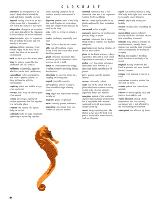 94
abdomen the end portion of an
insect’s body that is behind the
head and thorax (middle section)
abyssal having to do with an area
of the ocean that is thousands of
feet below the surface of the water
adaptation change in an organism
or its parts that allows the organism
to survive better in its environment
algae (singular: alga) of organisms
that are similar to plants and live
mostly in the water
antenna (plural: antennas) long
slender organ on the head of an
insect that allows it to sense its
environment
bask to lie or relax in a warm place
bray to make a sound like the
loud harsh call of a donkey
bushman in Australia, a person
who lives in the bush (wilderness)
camouflage colors and patterns
that allow a person, animal, or
thing to blend in with the
surroundings
captivity taken and held in a cage
or as a prisoner
carcass dead body or leftover parts
of an animal
colony in biology, a group of
similar organisms that live together
in a particular place
contour the outline of a figure,
body, or surface
contract (verb) to make smaller by
tightening or squeezing together
crest standing clump of fur or
feathers, usually on an animal’s
head
digestive system parts of the body
that work together to break down
food into simpler forms that can be
used by the body
echo (verb) to repeat or imitate a
sound
evolve to change, especially over
time
flare (verb) to fan out or expand
gills pair of breathing organs
found in fish and some other water-
dwelling animals
gland structure in animals that
produces special substances, such
as sweat or oil or milk
hatch to come forth from an egg
or other protective covering during
development
hibernate to pass the winter in a
sleeping or resting state
impish playfully naughty
larva (plural: larvae) wingless,
often wormlike stage of many
insects
lung organ that helps some animals
breathe air
majestic grand or splendid
meal coarsely ground substance
migration movement from one
country or place to another
mineral substance that is not
animal or plant and is an important
nutrient for living things
nectar sweet liquid produced by
plants and used by bees in making
honey
nocturnal active at night
nuisance annoying or troublesome
person, thing, or event
nutrient substance that a living
thing needs in order to stay healthy
and grow
pied (adjective) having blotches of
two or more colors
plate in the Earth sciences, a large
segment of the Earth’s crust (outer
layer) that is constantly in motion
pollen very fine dusty substance
that comes from flowers; it is
important in the reproduction of
plants
prey animal eaten by another
animal
savage extremely violent
scale one of the small stiff flat
plates that form an outer covering
on the body of some animals,
especially fishes and reptiles
scorpion animal of the arachnid
class (which includes spiders) that
has a long body and a narrow
sectioned tail with a poisonous
stinger at the tip
snout long projecting nose, like
that of a pig; also, the long front
part of the head of some animals,
such as alligators
squid sea mollusk that has a long
thin body with eight short arms and
two usually longer tentacles
sturdy physically strong and
healthy
suction holding onto something by
sucking
superstition unproven belief
usually based on a mistaken idea of
how something is caused
tentacle long armlike structure on
certain animals, usually found
sticking out near the head or mouth
and used especially for feeling or
grasping
thorax the middle of the three
main divisions of the body of an
insect
tropical having to do with the
Earth’s warmest and most humid
(moist) climates
unique very unusual or one-of-a-
kind
vegetarian person or animal that
does not eat meat
venom poison that comes from
animals
vibrate to move rapidly back and
forth or from side to side
warm-blooded having a body
temperature that stays mostly
unchanged and is not affected by
the surrounding environment
waterproof not affected by water
G L O S S A R Y
 
