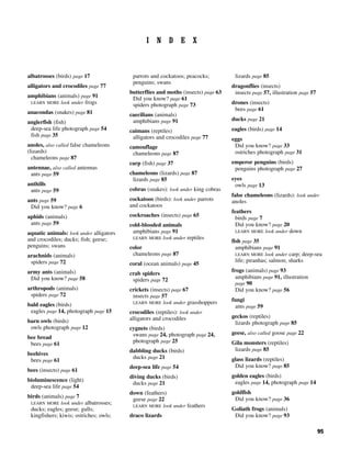 95
I N D E X
albatrosses (birds) page 17
alligators and crocodiles page 77
amphibians (animals) page 91
LEARN MORE look under frogs
anacondas (snakes) page 81
anglerfish (fish)
deep-sea life photograph page 54
fish page 35
anoles, also called false chameleons
(lizards)
chameleons page 87
antennae, also called antennas
ants page 59
anthills
ants page 59
ants page 59
Did you know? page 6
aphids (animals)
ants page 59
aquatic animals: look under alligators
and crocodiles; ducks; fish; geese;
penguins; swans
arachnids (animals)
spiders page 72
army ants (animals)
Did you know? page 58
arthropods (animals)
spiders page 72
bald eagles (birds)
eagles page 14, photograph page 15
barn owls (birds)
owls photograph page 12
bee bread
bees page 61
beehives
bees page 61
bees (insects) page 61
bioluminescence (light)
deep-sea life page 54
birds (animals) page 7
LEARN MORE look under albatrosses;
ducks; eagles; geese; gulls;
kingfishers; kiwis; ostriches; owls;
parrots and cockatoos; peacocks;
penguins; swans
butterflies and moths (insects) page 63
Did you know? page 61
spiders photograph page 73
caecilians (animals)
amphibians page 91
caimans (reptiles)
alligators and crocodiles page 77
camouflage
chameleons page 87
carp (fish) page 37
chameleons (lizards) page 87
lizards page 85
cobras (snakes): look under king cobras
cockatoos (birds): look under parrots
and cockatoos
cockroaches (insects) page 65
cold-blooded animals
amphibians page 91
LEARN MORE look under reptiles
color
chameleons page 87
coral (ocean animals) page 45
crab spiders
spiders page 72
crickets (insects) page 67
insects page 57
LEARN MORE look under grasshoppers
crocodiles (reptiles): look under
alligators and crocodiles
cygnets (birds)
swans page 24, photograph page 24,
photograph page 25
dabbling ducks (birds)
ducks page 21
deep-sea life page 54
diving ducks (birds)
ducks page 21
down (feathers)
geese page 22
LEARN MORE look under feathers
draco lizards
lizards page 85
dragonflies (insects)
insects page 57, illustration page 57
drones (insects)
bees page 61
ducks page 21
eagles (birds) page 14
eggs
Did you know? page 33
ostriches photograph page 31
emperor penguins (birds)
penguins photograph page 27
eyes
owls page 13
false chameleons (lizards): look under
anoles
feathers
birds page 7
Did you know? page 20
LEARN MORE look under down
fish page 35
amphibians page 91
LEARN MORE look under carp; deep-sea
life; piranhas; salmon; sharks
frogs (animals) page 93
amphibians page 91, illustration
page 90
Did you know? page 56
fungi
ants page 59
geckos (reptiles)
lizards photograph page 85
geese, also called goose page 22
Gila monsters (reptiles)
lizards page 85
glass lizards (reptiles)
Did you know? page 85
golden eagles (birds)
eagles page 14, photograph page 14
goldfish
Did you know? page 36
Goliath frogs (animals)
Did you know? page 93
 