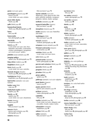 96
goose: look under geese
grasshoppers (insects) page 69
insects page 57
LEARN MORE look under crickets
great white sharks
sharks page 42
gulls (birds) page 19
hammerhead sharks
sharks page 42, photograph page 42
honey
bees page 61
honeycombs
bees photograph page 60
insecticide
mosquitoes page 71
insects page 57
LEARN MORE look under ants; bees;
butterflies and moths; cockroaches;
crickets; grasshoppers; mosquitoes;
and related animals: spiders
jellyfish (ocean animals) page 53
jumping spiders
spiders page 72, photograph page 72
king cobras (snakes) page 82
kingfishers (birds) page 9
kiwis (birds) page 33
LEARN MORE look under ostriches
Komodo dragons (lizards)
lizards page 85, photograph page 85
kookaburras (birds)
kingfishers page 9, photograph page 8
land turtles (animals): look under
tortoises
leather carp (fish)
carp page 37
leatherback turtles (turtles)
reptiles page 75
lizards page 85
reptiles page 75
LEARN MORE look under chameleons
locusts (insects)
insects page 57
lungfish
Did you know? page 34
macaws (birds)
parrots and cockatoos page 11,
photograph page 11
malaria (disease)
Did you know? page 71
marine animals: look under
albatrosses; coral; deep-sea life; fish;
gulls; jellyfish; mollusks; octopuses;
penguins; salmon; sharks; sponges
mollusks (animals) page 49
monarch butterflies (insects)
Did you know? page 63
mosquitoes (insects) page 71
moths (insects): look under butterflies
and moths
mudskippers (fish)
Did you know? page 34
mussels (animals)
mollusks photograph page 48
octopuses (ocean animals) page 51
Oriental cockroaches (insects)
cockroaches page 65
ostriches (birds) page 31
LEARN MORE look under kiwis
owls (birds) page 13
painted turtles (animals)
turtles photograph page 88
parrots and cockatoos (birds) page 11
peacocks (birds) page 28
penguins (birds) page 27
piranhas (fish) page 41
pirate spiders
spiders page 72
polliwogs (animals): look under tadpoles
pond skaters (insects)
insects page 57
pygmy parrots (birds)
parrots and cockatoos page 11
pythons (animals)
snakes photograph page 78
rabbitfish
fish page 35
reptiles (animals) page 74
LEARN MORE look under alligators and
crocodiles; lizards; snakes; turtles
salamanders (animals)
amphibians page 91
salmon (fish) page 39
salties (animals)
Did you know? page 77
sea horses (fish)
fish page 35
sea snakes (animals)
snakes photograph page 79
sea turtles (animals)
turtles page 88
sharks page 42
shells
mollusks page 49
turtles page 88
skinks (reptiles)
lizards photograph page 85
snails (animals)
mollusks photograph page 49
snakes (animals) page 78
LEARN MORE look under anacondas;
king cobras
snow geese (birds)
geese page 22, photograph page 22
spiders page 72
sponges (animals) page 47
swans page 24
tadpoles, also called polliwogs
(animals)
frogs page 93, photograph page 93
tadpole becoming frog illustration
page 90
tentacles
jellyfish page 53
octopuses page 51
toads (animals)
amphibians page 91
frogs page 93
tortoises, also called land turtles
(reptiles)
turtles page 88
tree frogs (animals)
amphibians page 91
frogs photograph page 92
tube worms
deep-sea life photograph page 55
turtles (animals) page 88
viceroy butterflies (insects)
Did you know? page 63
whale sharks (fish)
fish page 35
sharks page 42, photograph page 43
worker bees
bees page 61
 