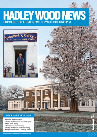 INSIDE THIS MONTHS ISSUE

      Editorial. The Parkway Fund.
                                                                                                                     FEBRUARY 2013 ISSUE
                                                                                                  HADLEY WOOD NEWS




      Hadley Wood’s shopping parade. Struggling.
      Peter Jones. Retiring
      Erika Lindsay. Columbia calling.
      Hadley Wood’s young footballers. Winning.
      Bridge in Hadley Wood. Coming up trumps.
                                                                Photograph by John Leatherdale.

DESIGNED & PRINTED BY PRINTWAREHOUSE TELEPHONE: 020 8441 4482
 