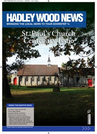 HWN FEBRUARY 2011-Q7:Layout 1 15/02/2011 13:41 Page 1




                                        St. Paul’s Church
                                        Centenary Issue




        INSIDE THIS MONTHS ISSUE

          St Pauls. A History by John Hall
          Vicar Rupert Mackay.
          Assistant Minister Jill Northam
          Extracts from Centenary Letters.
                                                                                         FEBRUARY 2011 ISSUE
                                                                      HADLEY WOOD NEWS




          Memories of St Paul’s by David Burrows,
          Stella Ross Collins, Alan Purser, Charles
          Mason, Andrew Wingfield Digby, Gavin
          Mortimer, Lucy Beharrel, Peter and Patricia
          Moore, Desmond and Li Kong, Alexandra and
          Martin Stueber and Gareth Evans.

    DESIGNED & PRINTED BY KALL KWIK BARNET TELEPHONE: 020 8441 4482
 