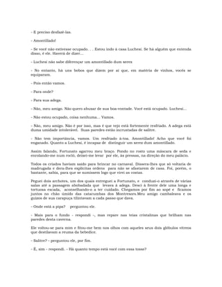- E preciso desfazê-las.
- Amontillado!
- Se você não estivesse ocupado. . . Estou indo à casa Luchesi. Se há alguém que entenda
disso, é ele. Haverá de dizer…
- Luchesi não sabe diferençar um amontillado dum xerex
- No entanto, há uns bobos que dizem por aí que, em matéria de vinhos, vocês se
equiparam.
- Pois então vamos.
- Para onde?
- Para sua adega.
- Não, meu amigo. Não quero abusar de sua boa-vontade. Você está ocupado. Luchesi...
- Não estou ocupado, coisa nenhuma... Vamos.
- Não, meu amigo. Não é por isso, mas é que vejo está fortemente resfriado. A adega está
duma umidade intolerável. Suas paredes estão incrustadas de salitre.
- Não tem importância, vamos. Um resfriado à-toa. Amontillado! Acho que você foi
enganado. Quanto a Luchesi, é incapaz de distinguir um xerez dum amontillado.
Assim falando, Fortunato agarrou meu braço. Pondo no rosto uma máscara de seda e
enrolando-me num rocló, deixei-me levar por ele, às pressas, na direção do meu palácio.
Todos os criados haviam saído para brincar no carnaval. Dissera-lhes que só voltaria de
madrugada e dera-lhes explícitas ordens para não se afastarem de casa. Foi, porém, o
bastante, sabia, para que se sumissem logo que virei as costas.
Peguei dois archotes, um dos quais entreguei a Fortunato, e conduzi-o através de várias
salas até a passagem abobadada que levava à adega. Desci à frente dele uma longa e
tortuosa escada, aconselhando-o a ter cuidado. Chegamos por fim ao sopé e ficamos
juntos no chão úmido das catacumbas dos Montresors.Meu amigo cambaleava e os
guizos de sua carapuça tilintavam a cada passo que dava.
- Onde está a pipa? perguntou ele.
- Mais para o fundo - respondi -, mas repare nas teias cristalinas que brilham nas
paredes desta caverna.
Ele voltou-se para mim e fitou-me bem nos olhos com aqueles seus dois glóbulos vítreos
que destilavam a reuma da bebedice.
- Salitre? - perguntou ele, por fim.
- É, sim - respondi. - Há quanto tempo está você com essa tosse?
 