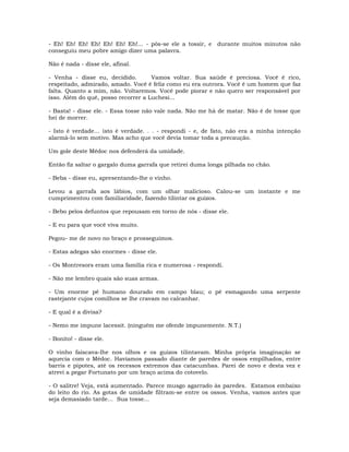 - Eh! Eh! Eh! Eh! Eh! Eh! Eh!... - pôs-se ele a tossir, e durante muitos minutos não
conseguiu meu pobre amigo dizer uma palavra.
Não é nada - disse ele, afinal.
- Venha - disse eu, decidido. Vamos voltar. Sua saúde é preciosa. Você é rico,
respeitado, admirado, amado. Você é feliz como eu era outrora. Você é um homem que faz
falta. Quanto a mim, não. Voltaremos. Você pode piorar e não quero ser responsável por
isso. Além do quê, posso recorrer a Luchesi...
- Basta! - disse ele. - Essa tosse não vale nada. Não me há de matar. Não é de tosse que
hei de morrer.
- Isto é verdade… isto é verdade. . . - respondi - e, de fato, não era a minha intenção
alarmá-lo sem motivo. Mas acho que você devia tomar toda a precaução.
Um gole deste Médoc nos defenderá da umidade.
Então fiz saltar o gargalo duma garrafa que retirei duma longa pilhada no chão.
- Beba - disse eu, apresentando-lhe o vinho.
Levou a garrafa aos lábios, com um olhar malicioso. Calou-se um instante e me
cumprimentou com familiaridade, fazendo tilintar os guizos.
- Bebo pelos defuntos que repousam em torno de nós - disse ele.
- E eu para que você viva muito.
Pegou- me de novo no braço e prosseguimos.
- Estas adegas são enormes - disse ele.
- Os Montresors eram uma família rica e numerosa - respondi.
- Não me lembro quais são suas armas.
- Um enorme pé humano dourado em campo blau; o pé esmagando uma serpente
rastejante cujos comilhos se lhe cravam no calcanhar.
- E qual é a divisa?
- Nemo me impune lacessit. (ninguém me ofende impunemente. N.T.)
- Bonito! - disse ele.
O vinho faiscava-lhe nos olhos e os guizos tilintavam. Minha própria imaginação se
aquecia com o Médoc. Havíamos passado diante de paredes de ossos empilhados, entre
barris e pipotes, até os recessos extremos das catacumbas. Parei de novo e desta vez e
atrevi a pegar Fortunato por um braço acima do cotovelo.
- O salitre! Veja, está aumentado. Parece musgo agarrado às paredes. Estamos embaixo
do leito do rio. As gotas de umidade filtram-se entre os ossos. Venha, vamos antes que
seja demasiado tarde… Sua tosse...
 