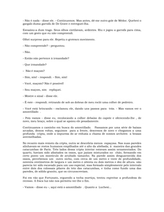 - Não é nada - disse ele. - Continuemos. Mas antes, dê-me outro gole de Médoc. Quebrei o
gargalo duma garrafa de De Grave e entreguei-lha.
Esvaziou-a dum trago. Seus olhos cintilavam, ardentes. Riu e jogou a garrafa para cima,
com um gesto que eu não compreendi.
Olhei surpreso para ele. Repetiu o grotesco movimento.
- Não compreende? - perguntou.
- Não.
- Então não pertence à irmandade?
- Que irmandade?
- Não é maçom?
- Sim, sim! - respondi. - Sim, sim!
- Você, maçom? Não é possível!
- Sou maçom, sim repliquei.
- Mostre o sinal - disse ele.
- É este - respondi. retirando de sob as dobras de meu rocló uma colher de pedreiro.
- Você está brincando - exclamou ele, dando uns passos para trás. - Mas vamos ver o
amontillado .
- Pois vamos - disse eu, recolocando a colher debaixo do capote e oferecendo-lhe , de
novo, meu braço, sobre o qual se apoiou ele pesadamente.
Continuamos o caminho em busca do amontillado. Passamos por uma série de baixas
arcadas, demos voltas, seguimos para a frente, descemos de novo e chegamos a uma
profunda cripta, onde a impureza do ar reduzia a chama de nossos archotes a brasas
avermelhadas.
No recanto mais remoto da cripta, outra se descobria menos espaçosa. Nas suas paredes
alinhavam-se restos humanos empilhados até o alto da abóbada, à maneira das grandes
catacumbas de Paris. Três lados dessa cripta interior estavam assim ornamentados. Do
quarto, haviam sido afastados os ossos, que jaziam misturados no chão, formando em
certo ponto um montículo de avultado tamanho. Na parede assim desguarnecida dos
ossos, percebemos um outro nicho, com cerca de um metro e vinte de profundidade,
noventa centímetros de largura e um metro e oitenta ou dois metros e dez de altura. não
parecia ter sido escavado para um uso especial, mas formado simplesmente pelo intervalo
entre dois dos colossais pilares do teto das catacumbas, e tinha como fundo uma das
paredes, de sólido granito, que os circunscreviam.
Foi em vão que Fortunato, erguendo a tocha mortiça, tentou espreitar a profundeza do
recesso. A fraca luz não nos permitiu ver-lhe o fim.
- Vamos - disse eu -, aqui está o amontillado . Quanto a Luchesi...
 