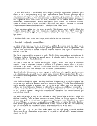 - E um ignorantaço! - interrompeu meu amigo, enquanto caminhava, vacilante, para
diante e eu o acompanhava rente aos calcanhares. Sem demora, alcançou ele a
extremidade do nicho, e não podendo mais prosseguir, por causa da rocha, ficou
estupidamente apatetado. Um momento mais e ei-lo acorrentado por mim ao granito. Na
sua superfície havia dois anéis de ferro, distando um do outro cerca de sessenta
centímetros, horizontalmente. De um deles pendia curta cadeia e do outro um cadeado.
Passei a corrente em torno da cintura e prendê-lo, bem seguro, foi obra de minutos.
Estava por demais atônito para resistir. Tirando a chave saí do nicho.
- Passe sua mão - disse eu - por sobre a parede. Não deixa de sentir o salitre. É de fato
bastante úmido. Mais uma vez permita-me implorar-lhe que volte. Não? Então devo
positivamente deixá-lo. Mas é preciso primeiro prestar-lhe todas as pequeninas atenções
que puder.
- O amontillado ! - vociferou meu amigo, ainda não recobrado do espanto.
- É verdade - repliquei -, o amontillado .
Ao dizer estas palavras, pus-me a procurar as pilhas de ossos a que me referi antes.
Jogando-os para um lado, logo descobri grande quantidade de tijolos e argamassa. Com
estes e com o auxílio de minha colher de pedreiro comecei com vigor, a emparedar a
entrada do nicho.
Mal havia eu começado a acamar a primeira fila de tijolos, descobri que a embriaguez de
Fortunato tinha-se dissipado em grande parte. O primeiro indício disto que tive foi um
surdo lamento, lá do fundo do nicho.
Não era o choro de um homem embriagado. Seguiu, então, um longo e obstinado
silêncio. Deitei a segunda camada, a terceira e a quarta; e depois ouvi as furiosas
vibrações da corrente. O barulho durou vários minutos, durante os quais, para maior
satisfação, interrompi meu trabalho e me sentei em cima dos ossos.
Quando afinal o tilintar cessou, tornei a pegar e acabei sem interrupção a quinta, a sexta
e a sétima camada. A parede estava agora quase ao nível de meu peito. Parei de novo e
levantando o archote por cima dela, lancei uns poucos e fracos raios sobre o rosto dentro
do nicho.
Uma explosão de berros fortes e agudos, provindos da garganta do vulto acorrentado, fez-
me recuar com violência. Durante um breve momento hesitei. Tremia. Desembainhando
minha espada, comecei a apalpar com ela em torno do nicho, mas uns instantes de
reflexão me tranqüilizaram. Coloquei a mão sobre a a alvenaria sólida das catacumbas e
senti-me satisfeito. Reaproximei-me da parede: Respondi aos urros do homem. Servi-lhe
de eco, ajudei-o a gritar... ultrapassei-o em volume e em força. Fui fazendo assim e por
fim cessou o clamor.
Era agora meia-noite e meu serviço chegara a cabo. Completara a oitava, a nona e a
décima camadas. Tinha acabado uma porção desta última e a décima primeira. Faltava
apenas uma pedra a ser colocada e argamassada. Carreguei-a com dificuldade por causa
do peso. Coloquei-a, em parte, na posição devida. Mas então irrompeu de dentro do nicho
uma enorme gargalhada que me fez eriçar os cabelos. Seguiu-se-lhe uma voz lamentosa,
que tive dificuldade de reconhecer como a do nobre Fortunato. A voz dizia:
- Ah, ah, ah!... Eh, eh, eh! Uma troça bem boa de fato…uma excelente pilhéria!
Haveremos de rir a bandeiras despregadas lá no palácio... eh, eh, eh!... a respeito desse
vinho, eh! eh! eh!
 