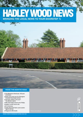 INSIDE THIS MONTHS ISSUE

      The Wilbrahams Almshouses. 400 years
      anniversary.
      Stroke. Don’t have one! Dr O’Donaghue
      Consultant Neurologist advises.
      The Proms. Whats on this year?
      Tina Wenham reports
      RNLI Gold badge award for Ann Phillips.
                                                                                             HADLEY WOOD NEWS
                                                                                                                JULY 2012 ISSUE




      Hadley’s runners race for life.
      WI. Anniversary.
      Hadley Wood Golf Club’s Junior section.
      Yagni to the fore.
      Playground raffle results.                                Photos by John Leatherdale


DESIGNED & PRINTED BY PRINTWAREHOUSE TELEPHONE: 020 8441 4482
 