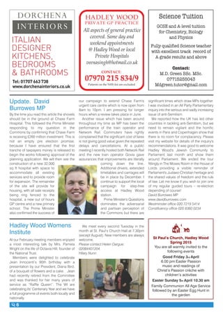 6
Tel: 01707 663 738
www.dorchenainteriors.co.uk
DORCHENA
INTERIORS
ITALIAN
DESIGNER
KITCHENS,
BEDROOMS
& BATHROOMS
Patients on the NHS list are excluded
All aspects of general practice
covered. Same day and
weekend appointments
@ Hadley Wood or local
Private Hospitals
veenasingh@hotmail.co.uk
Update. David
Burrowes MP
By the time you read this article the shovels
should be in the ground at Chase Farm
Hospital. This followed the Prime Minister
responding to my question in the
Commons by confirming that Chase Farm
is receiving £260 million investment. This is
not an empty pre election promise,
because I have ensured that the first
tranche of taxpayers money is released to
begin the works following approval of the
planning application. We will then see the
construction of a new 32,000
sq ft hospital with space to
accommodate all existing
services and to provide room
for expansion. The remainder
of the site will provide for
housing, with all sale receipts
being ring fenced to the
hospital, a new out of hours
GP centre and a new primary
school. The Prime Minister
also confirmed the success of
our campaign to extend Chase Farm's
urgent care centre which is now open from
8am to 10pm. I am pressing for longer
hours when a review takes place in June.
Another issue which has been around
throughout my time as MP has been the
performance of the train operator and
Network Rail. Commuters have rightly
complained that the significant cost of fares
is not giving good value given the repeated
delays and cancellations. At a public
meeting I recently hosted both Network Rail
and the new train operator Govia gave
assurances that improvements are literally
coming down the line.
Additional drivers, extended
timetables and carriages will
be in place by December. I
continue to support the local
campaign for step-free
access at Hadley Wood
station.
Prime Minister's Questions
dominates the adversarial
and partisan perception of
the Commons but there are
" ( ' #"
" - ) '( ' #"
#% ! &'%, # # ,
" ,& &
( , $( " ' %
* ' + "' '% % #% #
% % &( '& " #)
% "
% " '('#% ! #!
significant times which draw MPs together.
I was involved in an All Party Parliamentary
inquiry into the serious and sadly increasing
issue of anti-Semitism.
We reported how the UK has led other
countries in tackling anti-Semitism, but we
need to remain vigilant and the horrific
events in Paris and Copenhagen show that
there is no room for complacency. Please
visit my website for details of the inquiry's
recommendations. It was good to welcome
Hadley Wood's Jewish Community to
Parliament last month and show them
around Parliament. We ended the tour
fittingly in The Moses Room in the House of
Lords providing a visible reminder of
Parliament's Judaeo-Christian heritage and
the shared values of freedom and the rule
of law. Let me know if you wish to join one
of my regular guided tours – re-election
depending of course!
David Burrowes MP
www.davidburrowes.com
Westminster office 020 7219 5414
Constituency office 020 8360 0234
Hadley Wood Womens
Institute
At our February meeting members enjoyed
a most interesting talk by Mrs. Pamela
Wright on the life of Octavia Hill, founder of
the National Trust.
Members were delighted to celebrate
Jean Innocenti’s 90th birthday with a
presentation by our President, Diana Bird,
of a bouquet of flowers and a cake. Jean
had recently retired from the Committee
and was thanked for her many years of
service as “Raffle Queen”. The WI are
celebrating its’ Centenary Year and we have
a full programme of events both locally and
nationally.
We meet every second Tuesday in the
month at St. Paul’s Church Hall at 7.30pm
(except August). New members are always
welcome.
Please contact:Helen Dargue:
02084401204.
Hilary Nunn
St Paul’s Church, Hadley Wood
Spring 2015
You are all warmly invited to the
following events
Good Friday 3rd April
6.00 pm Easter Passion
music and readings of
Christ’s Passion crèche with
children’s activities
Easter Sunday 5th April 10.30 am
Family Communion All Age Service
followed by an Easter Egg Hunt in
the garden
 