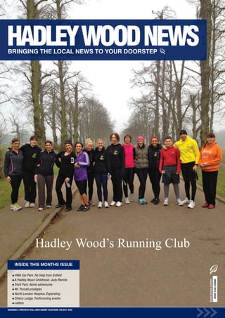 Hadley Wood’s Running Club
      INSIDE THIS MONTHS ISSUE

      HWA Car Park. No help from Enfield
      A Hadley Wood Childhood. Judy Rennie
                                                                  HADLEY WOOD NEWS
                                                                                     MARCH 2012 ISSUE




      Trent Park. Aerial adventures
      WI. Purcell prodigies
      North London Hospice. Expanding
      Cherry Lodge. Forthcoming events
      Letters
DESIGNED & PRINTED BY KALL KWIK BARNET TELEPHONE: 020 8441 4482
 
