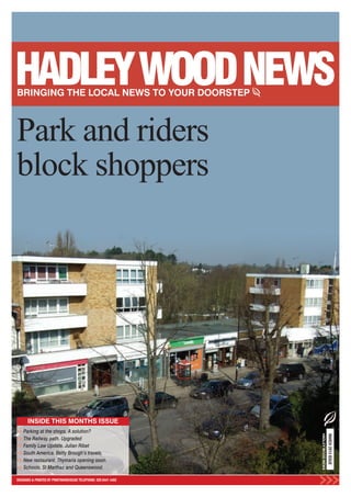 Park and riders
block shoppers




      INSIDE THIS MONTHS ISSUE
    Parking at the shops. A solution?
                                                                HADLEY WOOD NEWS
                                                                                   MARCH 2013 ISSUE




    The Railway path. Upgraded
    Family Law Update. Julian Ribet
    South America. Betty Brough’s travels.
    New restaurant. Thymaria opening soon.
    Schools. St Marthas and Queenswood.

DESIGNED & PRINTED BY PRINTWAREHOUSE TELEPHONE: 020 8441 4482
 