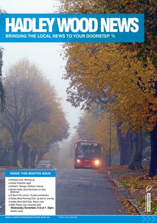 INSIDE THIS MONTHS ISSUE

      Parkway Fund. Winding up.
      Family Fireworks night.
      Enfield’s ‘Younger Children’s Voices’
      Words matter. David Burrowes on Gary
      McKinnon
                                                                                                               NOVEMBER 2012 ISSUE




      St Paul’s Pre school. 10 years anniversary.
                                                                                            HADLEY WOOD NEWS




      Hadley Wood Running Club. Up and er..running.
      Hadley Wood Golf Club. Winter rules.
      AGM. Please note corrected date.
      Wednesday November 21st at 7. 30pm.
      Details inside.

DESIGNED & PRINTED BY PRINTWAREHOUSE TELEPHONE: 020 8441 4482   Photo by John Leatherdale
 