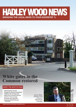 White gates to the
Common restored
INSIDE THIS MONTHS ISSUE

      Restored gates? Job done.
      Playground. Swings and Roundabouts
                                                                                                       NOVEMBER 2011 ISSUE




      Wedding. Wish we’d been there.
                                                                                    HADLEY WOOD NEWS




      Steam train to the North? Start here.                       Andrew Walker.
      On the run. Sen’s in charge.                                Chairman of the
      Fireworks night. Seeing stars.                                   Common’s
      David Burrowes MP. Crime and                                  Management
      Punishment                                                       Committee

DESIGNED & PRINTED BY KALL KWIK BARNET TELEPHONE: 020 8441 4482
 