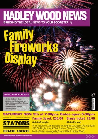 Fa mily
 Fireworks
Di sp la y

INSIDE THIS MONTHS ISSUE

      Profile. Mrs Beverly Benson.
                                                                                                                                                   OCTOBER 2011 ISSUE
                                                                                                                                HADLEY WOOD NEWS




      Chicken Shed. On the Waugh path
      Safer Neighbourhood Team. Catching
      the speedsters.
      New Playground. Proposals.
      HWA Playschool.



SATURDAY NOV. 5th at 7.00pm. Gates open 5.30pm
Sponsored by Admission by ticket only
                                      Family ticket. £30.00 Single ticket. £8.00
                                                                  (Admits 5 people)                   (Under 3’s free)
                                                                  Price reductions are available on advance purchases (Family ticket
                                                                  £27.00 Single ticket £7.00) Cash or Cheques ONLY from
ESTATE AGENTS                                                     Londis/Blakes newsagents,Crescent West Hadley Wood.
DESIGNED & PRINTED BY KALL KWIK BARNET TELEPHONE: 020 8441 4482
 