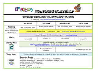 Homework Calendar
Week of November 18-November 22, 2013
2nd Grade Blog: http://wildabout2ndgrade.berkeleyprep.net/

MONDAY
Reading
Explode the Code
minutes count towards
nightly reading

TUESDAY

Read 20 minutes or more!

WEDNESDAY

THURSDAY

Read 20 minutes or more!

Read 20 minutes or more!

Read 20 minutes or more!

Phonics- Explode the Code Online

(10 minutes/3x a week)

https://www.explodethecode.com/login/

XtraMath - Computer Time (5 minutes each night)

Math
Wordly Wise

Homelink 5:2

HomeLink 5:3

HomeLink 5:4

Study for Wordly Wise Test

Practice the tricky spelling words for this week. Be sure to learn which one to use for each different circumstance!

Upcoming Events:

DATES

HomeLink 5:6

Explore the websites – (10 minutes/2x a week)
http://www.wordlywise3000.com/ (Book 2- Lesson 5) or use online flashcards at BrainFlips:
http://school.berkeleyprep.org/lower/llinks/2nd/WordWise/WWise2.htm
The Longest Sentence
Challenge

Word Study

www.xtramath.org

Monday, November 25th – Pumpkin Bread Service Project – (NEW DATE!)
Wednesday-, November 27th – November 29th – Thanksgiving Break (No School)
Monday, December 2nd- School Resumes
December2nd-December 6th- Fall Book Fair
December 6th- Wrap In
December 18th- Winter Concert at 7pm

 