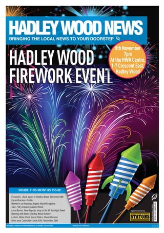 HADLEY WOOD 
FIREWORK EVENT 
INSIDE THIS MONTHS ISSUE 
Fireworks. Back again in Hadley Wood. November 8th 
Kyran Bracken. Profile 
Women’s co-housing. Angela Ratcliffe reports 
Take 7 Dry Cleaners under threat. 
Love Barnet. New Pop Up shop at No 89 the High Street 
Walking with Water. Hadley Wood School 
Letters. Brian Clark, Local Police, Diane Preston 
Meet your Councillors and AGM. November 26th 
DESIGNED & PRINTED BY PRINTWAREHOUSE TELEPHONE: 020 8441 4482 Photo by John Leatherdale 
8th November 
7pm 
At the HWA Centre, 
1-7 Crescent East, 
Hadley Wood 
Sponsored by 
SEPTEMBER 2014 ISSUE 
HADLEY WOOD NEWS 
 