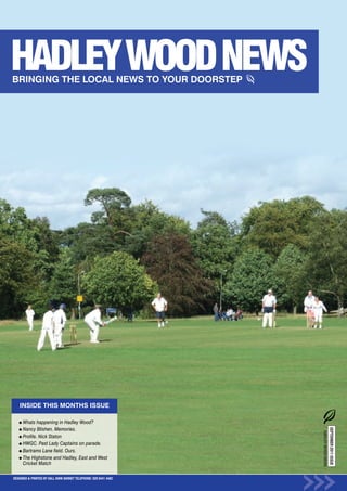 INSIDE THIS MONTHS ISSUE

      Whats happening in Hadley Wood?
                                                                                     SEPTEMBER 2011 ISSUE




      Nancy Blishen. Memories.
                                                                  HADLEY WOOD NEWS




      Profile. Nick Staton
      HWGC. Past Lady Captains on parade.
      Bartrams Lane field. Ours.
      The Highstone and Hadley, East and West
      Cricket Match

DESIGNED & PRINTED BY KALL KWIK BARNET TELEPHONE: 020 8441 4482
 
