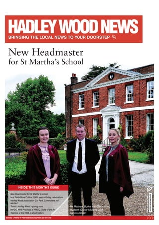 INSIDE THIS MONTHS ISSUE
DESIGNED & PRINTED BY PRINTWAREHOUSE TELEPHONE: 020 8441 4482
SEPTEMBER2013ISSUE
HADLEYWOODNEWS
New Headmaster for St Martha’s school
Mrs Stella Ross Collins. 100th year birthday celebrations
Hadley Wood Association Car Park. Commuters not
wanted.
Tennis. Hadley Wood’s young stars.
HWGC. New Pro shop at HWGC. State of the Art
Tractors at the HWA. A short history
Mr Matthew Burke with Sixth form
students Grace Mullens and
Alexis Dobson
New Headmaster
for St Martha’s School
 
