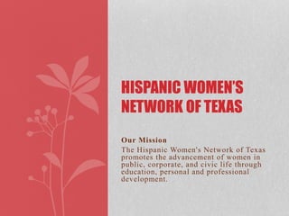 Our Mission
The Hispanic Women's Network of Texas
promotes the advancement of women in
public, corporate, and civic life through
education, personal and professional
development.
HISPANIC WOMEN’S
NETWORK OF TEXAS
 