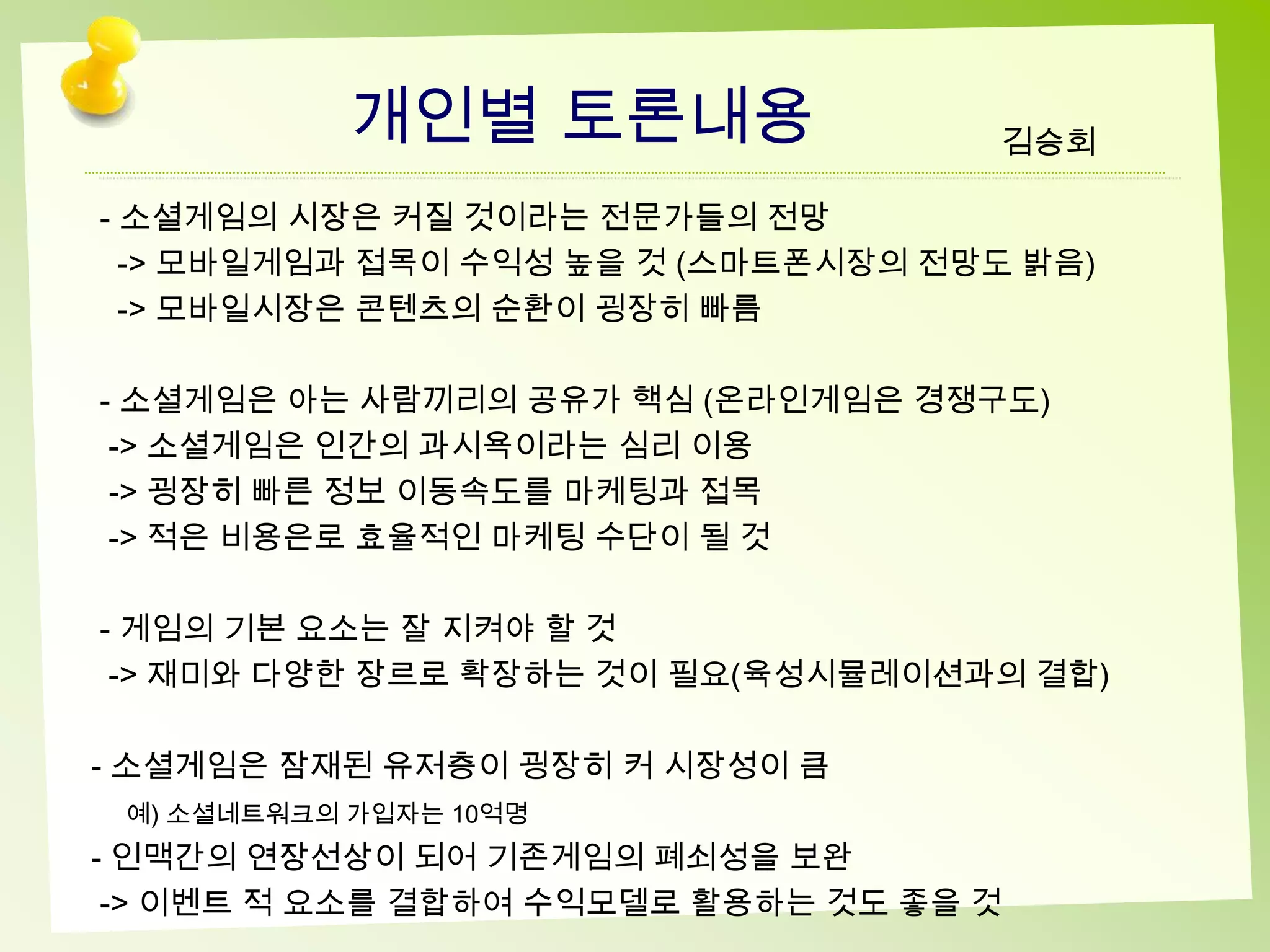 개인별 토론내용                 김승회

- 소셜게임의 시장은 커질 것이라는 전문가들의 전망
  -> 모바일게임과 접목이 수익성 높을 것 (스마트폰시장의 전망도 밝음)
  -> 모바일시장은 콘텐츠의 순환이 굉장히 빠름

- 소셜게임은 아는 사람끼리의 공유가 핵심 (온라인게임은 경쟁구도)
 -> 소셜게임은 인간의 과시욕이라는 심리 이용
 -> 굉장히 빠른 정보 이동속도를 마케팅과 접목
 -> 적은 비용은로 효율적인 마케팅 수단이 될 것

- 게임의 기본 요소는 잘 지켜야 할 것
 -> 재미와 다양한 장르로 확장하는 것이 필요(육성시뮬레이션과의 결합)

- 소셜게임은 잠재된 유저층이 굉장히 커 시장성이 큼
 예) 소셜네트워크의 가입자는 10억명
- 인맥간의 연장선상이 되어 기존게임의 폐쇠성을 보완
 -> 이벤트 적 요소를 결합하여 수익모델로 활용하는 것도 좋을 것
 
