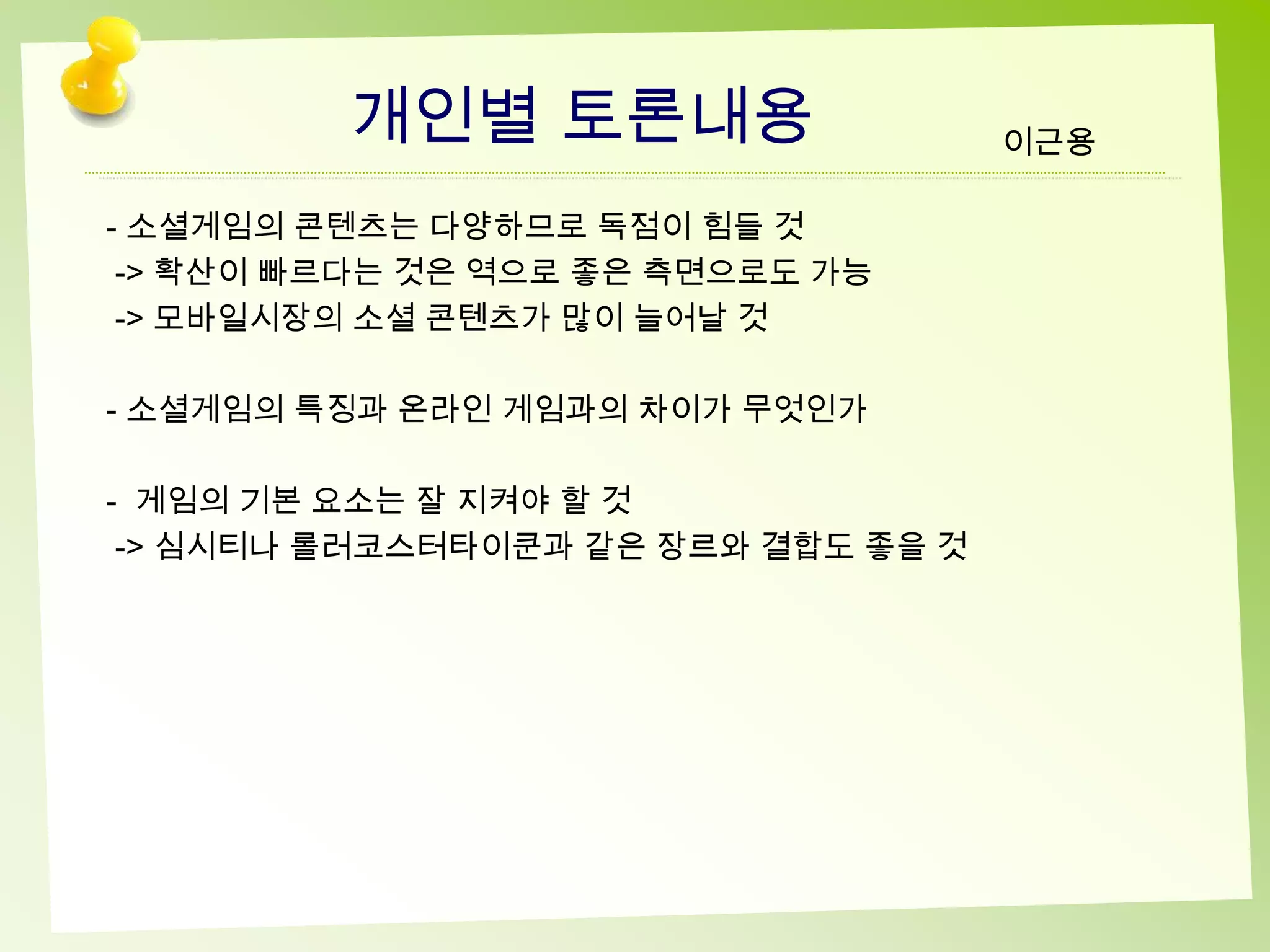 개인별 토론내용                    이근용

- 소셜게임의 콘텐츠는 다양하므로 독점이 힘들 것
 -> 확산이 빠르다는 것은 역으로 좋은 측면으로도 가능
 -> 모바일시장의 소셜 콘텐츠가 많이 늘어날 것

- 소셜게임의 특징과 온라인 게임과의 차이가 무엇인가

- 게임의 기본 요소는 잘 지켜야 할 것
 -> 심시티나 롤러코스터타이쿤과 같은 장르와 결합도 좋을 것
 