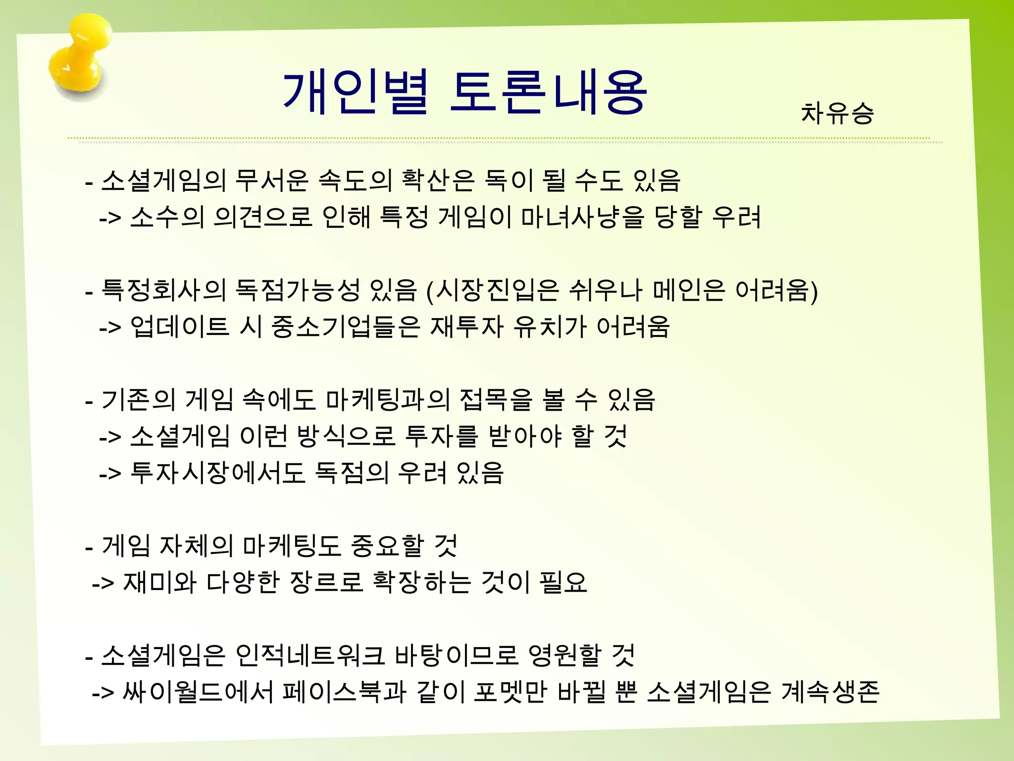개인별 토론내용                     차유승

- 소셜게임의 무서운 속도의 확산은 독이 될 수도 있음
  -> 소수의 의견으로 인해 특정 게임이 마녀사냥을 당할 우려

- 특정회사의 독점가능성 있음 (시장진입은 쉬우나 메인은 어려움)
  -> 업데이트 시 중소기업들은 재투자 유치가 어려움

- 기존의 게임 속에도 마케팅과의 접목을 볼 수 있음
  -> 소셜게임 이런 방식으로 투자를 받아야 할 것
  -> 투자시장에서도 독점의 우려 있음

- 게임 자체의 마케팅도 중요할 것
 -> 재미와 다양한 장르로 확장하는 것이 필요

- 소셜게임은 인적네트워크 바탕이므로 영원할 것
 -> 싸이월드에서 페이스북과 같이 포멧만 바뀔 뿐 소셜게임은 계속생존
 
