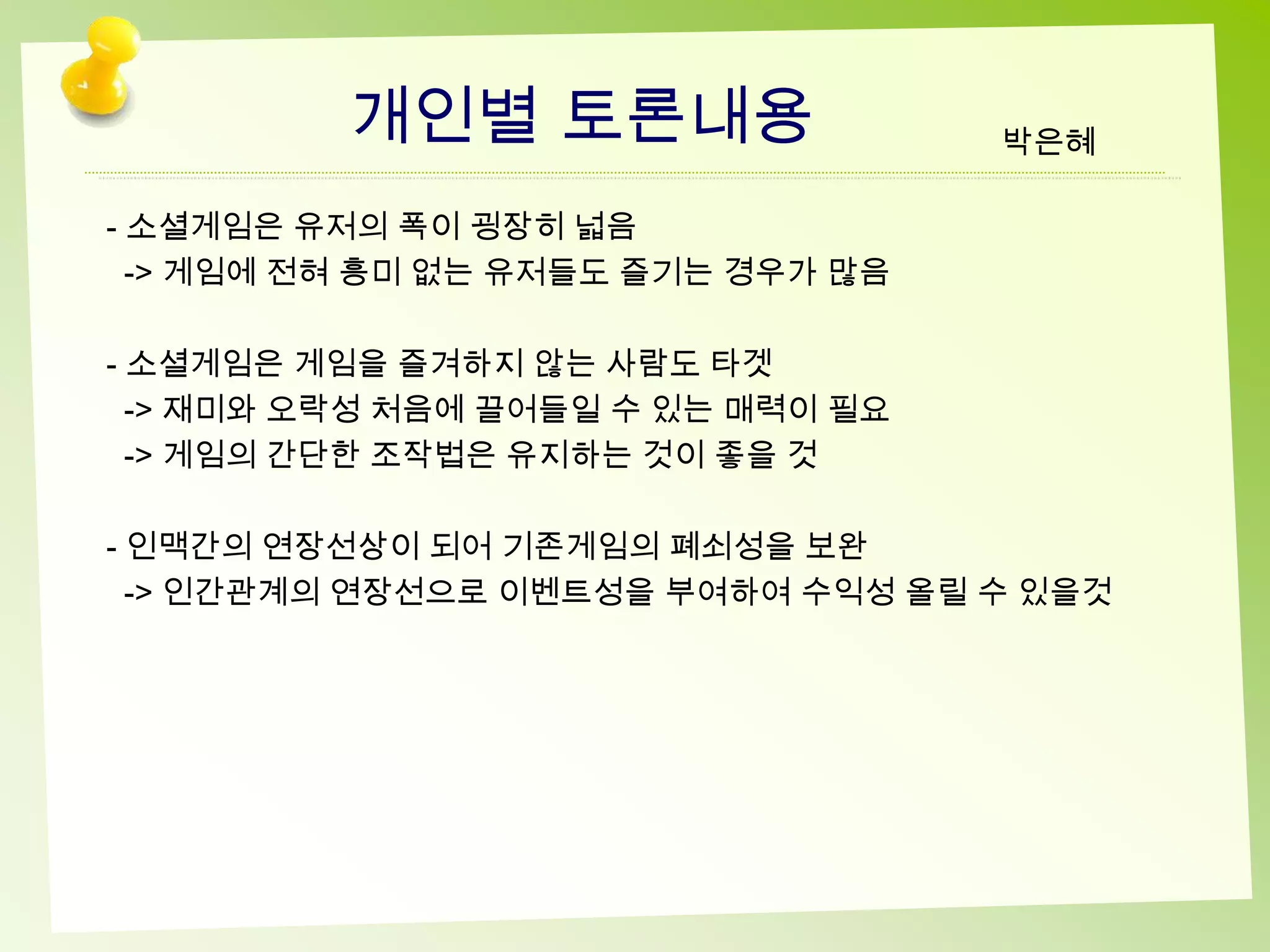 개인별 토론내용                  박은혜

- 소셜게임은 유저의 폭이 굉장히 넓음
  -> 게임에 전혀 흥미 없는 유저들도 즐기는 경우가 많음

- 소셜게임은 게임을 즐겨하지 않는 사람도 타겟
  -> 재미와 오락성 처음에 끌어들일 수 있는 매력이 필요
  -> 게임의 간단한 조작법은 유지하는 것이 좋을 것

- 인맥간의 연장선상이 되어 기존게임의 폐쇠성을 보완
  -> 인간관계의 연장선으로 이벤트성을 부여하여 수익성 올릴 수 있을것
 