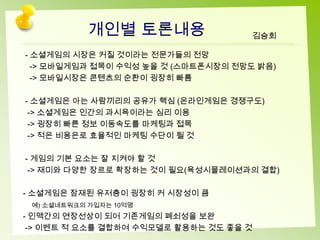 개인별 토론내용                 김승회

- 소셜게임의 시장은 커질 것이라는 전문가들의 전망
  -> 모바일게임과 접목이 수익성 높을 것 (스마트폰시장의 전망도 밝음)
  -> 모바일시장은 콘텐츠의 순환이 굉장히 빠름

- 소셜게임은 아는 사람끼리의 공유가 핵심 (온라인게임은 경쟁구도)
 -> 소셜게임은 인간의 과시욕이라는 심리 이용
 -> 굉장히 빠른 정보 이동속도를 마케팅과 접목
 -> 적은 비용은로 효율적인 마케팅 수단이 될 것

- 게임의 기본 요소는 잘 지켜야 할 것
 -> 재미와 다양한 장르로 확장하는 것이 필요(육성시뮬레이션과의 결합)

- 소셜게임은 잠재된 유저층이 굉장히 커 시장성이 큼
 예) 소셜네트워크의 가입자는 10억명
- 인맥간의 연장선상이 되어 기존게임의 폐쇠성을 보완
 -> 이벤트 적 요소를 결합하여 수익모델로 활용하는 것도 좋을 것
 