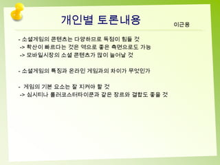 개인별 토론내용                    이근용

- 소셜게임의 콘텐츠는 다양하므로 독점이 힘들 것
 -> 확산이 빠르다는 것은 역으로 좋은 측면으로도 가능
 -> 모바일시장의 소셜 콘텐츠가 많이 늘어날 것

- 소셜게임의 특징과 온라인 게임과의 차이가 무엇인가

- 게임의 기본 요소는 잘 지켜야 할 것
 -> 심시티나 롤러코스터타이쿤과 같은 장르와 결합도 좋을 것
 