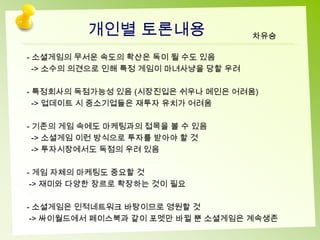 개인별 토론내용                     차유승

- 소셜게임의 무서운 속도의 확산은 독이 될 수도 있음
  -> 소수의 의견으로 인해 특정 게임이 마녀사냥을 당할 우려

- 특정회사의 독점가능성 있음 (시장진입은 쉬우나 메인은 어려움)
  -> 업데이트 시 중소기업들은 재투자 유치가 어려움

- 기존의 게임 속에도 마케팅과의 접목을 볼 수 있음
  -> 소셜게임 이런 방식으로 투자를 받아야 할 것
  -> 투자시장에서도 독점의 우려 있음

- 게임 자체의 마케팅도 중요할 것
 -> 재미와 다양한 장르로 확장하는 것이 필요

- 소셜게임은 인적네트워크 바탕이므로 영원할 것
 -> 싸이월드에서 페이스북과 같이 포멧만 바뀔 뿐 소셜게임은 계속생존
 