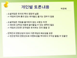 개인별 토론내용                  박은혜

- 소셜게임은 유저의 폭이 굉장히 넓음
  -> 게임에 전혀 흥미 없는 유저들도 즐기는 경우가 많음

- 소셜게임은 게임을 즐겨하지 않는 사람도 타겟
  -> 재미와 오락성 처음에 끌어들일 수 있는 매력이 필요
  -> 게임의 간단한 조작법은 유지하는 것이 좋을 것

- 인맥간의 연장선상이 되어 기존게임의 폐쇠성을 보완
  -> 인간관계의 연장선으로 이벤트성을 부여하여 수익성 올릴 수 있을것
 