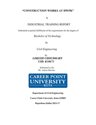 “CONSTRUCTION WORKS AT HWPK”
A
INDUSTRIAL TRAINING REPORT
Submitted in partial fulfillment of the requirements for the degree of
Bachelor of Technology
In
Civil Engineering
By
LOKESH CHOUDHARY
UID: K10673
Submitted to the
Ms. Arpita Sharma
Department of Civil Engineering
Career Point University, Kota-325003
Rajasthan (India) 2013-17
 