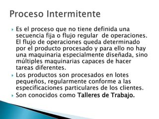    Es el proceso que no tiene definida una
    secuencia fija o flujo regular de operaciones.
    El flujo de operaciones queda determinado
    por el producto procesado y para ello no hay
    una maquinaria especialmente diseñada, sino
    múltiples maquinarias capaces de hacer
    tareas diferentes.
   Los productos son procesados en lotes
    pequeños, regularmente conforme a las
    especificaciones particulares de los clientes.
   Son conocidos como Talleres de Trabajo.
 