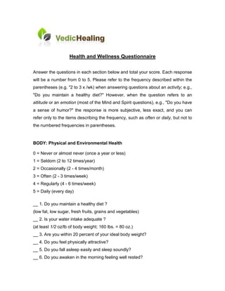 Health and Wellness Questionnaire

Answer the questions in each section below and total your score. Each response
will be a number from 0 to 5. Please refer to the frequency described within the
parentheses (e.g. "2 to 3 x /wk) when answering questions about an activity; e.g.,
"Do you maintain a healthy diet?" However, when the question refers to an
attitude or an emotion (most of the Mind and Spirit questions), e.g., "Do you have
a sense of humor?" the response is more subjective, less exact, and you can
refer only to the items describing the frequency, such as often or daily, but not to
the numbered frequencies in parentheses.



BODY: Physical and Environmental Health

0 = Never or almost never (once a year or less)
1 = Seldom (2 to 12 times/year)
2 = Occasionally (2 - 4 times/month)
3 = Often (2 - 3 times/week)
4 = Regularly (4 - 6 times/week)
5 = Daily (every day)

__ 1. Do you maintain a healthy diet ?
(low fat, low sugar, fresh fruits, grains and vegetables)
__ 2. Is your water intake adequate ?
(at least 1/2 oz/lb of body weight; 160 lbs. = 80 oz.)
__ 3. Are you within 20 percent of your ideal body weight?
__ 4. Do you feel physically attractive?
__ 5. Do you fall asleep easily and sleep soundly?
__ 6. Do you awaken in the morning feeling well rested?
 