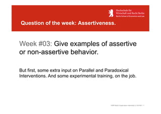 Question of the week: Assertiveness.


Week #03: Give examples of assertive
or non-assertive behavior.

But first, some extra input on Parallel and Paradoxical
Interventions. And some experimental training, on the job.




                                             HWR Berlin Supervision Internship LV 401591 / 1
 