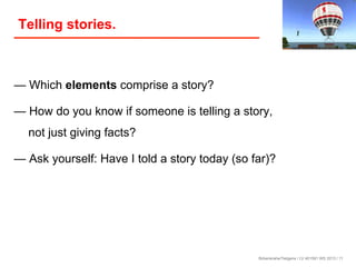Telling stories.

— Which elements comprise a story?
— How do you know if someone is telling a story,
not just giving facts?
— Ask yourself: Have I told a story today (so far)?

Birkenkrahe/Tietgens / LV 401591 WS 2013 / 11

 