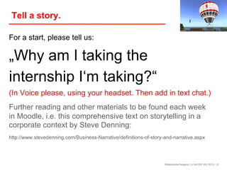 Tell a story.
For a start, please tell us:

„Why am I taking the
internship I‘m taking?“
(In Voice please, using your headset. Then add in text chat.)
Further reading and other materials to be found each week
in Moodle, i.e. this comprehensive text on storytelling in a
corporate context by Steve Denning:
http://www.stevedenning.com/Business-Narrative/definitions-of-story-and-narrative.aspx

Birkenkrahe/Tietgens / LV 401591 WS 2013 / 12

 
