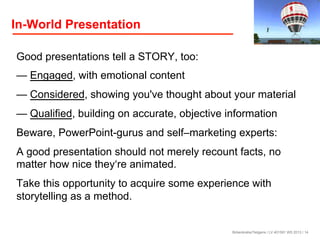 In-World Presentation
Good presentations tell a STORY, too:
— Engaged, with emotional content
— Considered, showing you've thought about your material
— Qualified, building on accurate, objective information
Beware, PowerPoint-gurus and self–marketing experts:
A good presentation should not merely recount facts, no
matter how nice they‘re animated.
Take this opportunity to acquire some experience with
storytelling as a method.

Birkenkrahe/Tietgens / LV 401591 WS 2013 / 14

 