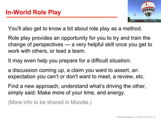 In-World Role Play
You'll also get to know a bit about role play as a method.
Role play provides an opportunity for you to try and train the
change of perspectives — a very helpful skill once you get to
work with others, or lead a team.
It may even help you prepare for a difficult situation:
a discussion coming up, a claim you want to assert, an
expectation you can‘t or don't want to meet, a review, etc.
Find a new approach, understand what‘s driving the other,
simply said: Make more of your time, and energy.
(More info to be shared in Moodle.)
Birkenkrahe/Tietgens / LV 401591 WS 2013 / 15

 