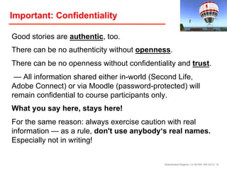 Important: Confidentiality
Good stories are authentic, too.
There can be no authenticity without openness.
There can be no openness without confidentiality and trust.
— All information shared either in-world (Second Life,
Adobe Connect) or via Moodle (password-protected) will
remain confidential to course participants only.
What you say here, stays here!
For the same reason: always exercise caution with real
information — as a rule, don't use anybody‘s real names.
Especially not in writing!

Birkenkrahe/Tietgens / LV 401591 WS 2013 / 16

 