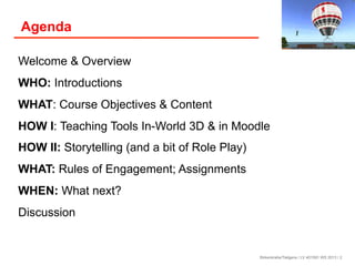 Agenda
Welcome & Overview
WHO: Introductions
WHAT: Course Objectives & Content
HOW I: Teaching Tools In-World 3D & in Moodle
HOW II: Storytelling (and a bit of Role Play)
WHAT: Rules of Engagement; Assignments
WHEN: What next?
Discussion

Birkenkrahe/Tietgens / LV 401591 WS 2013 / 2

 