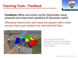 Teaching Tools - Feedback
Feedback offline and online via the Opinionator using
prepared and improvised questions & discussion topics
Whenever there's time we'll close the session with a short
survey where your avatars can vote with their feet.

You simply walk into the
Opinionator and the distribution
of votes is shown in the center
of the object.

Birkenkrahe/Tietgens / LV 401591 WS 2013 / 20

 