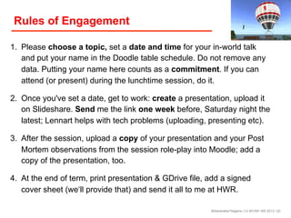 Rules of Engagement
1. Please choose a topic, set a date and time for your in-world talk
and put your name in the Doodle table schedule. Do not remove any
data. Putting your name here counts as a commitment. If you can
attend (or present) during the lunchtime session, do it.
2. Once you've set a date, get to work: create a presentation, upload it
on Slideshare. Send me the link one week before, Saturday night the
latest; Lennart helps with tech problems (uploading, presenting etc).
3. After the session, upload a copy of your presentation and your Post
Mortem observations from the session role-play into Moodle; add a
copy of the presentation, too.
4. At the end of term, print presentation & GDrive file, add a signed
cover sheet (we‘ll provide that) and send it all to me at HWR.
Birkenkrahe/Tietgens / LV 401591 WS 2013 / 22

 