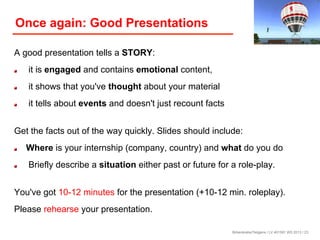Once again: Good Presentations
A good presentation tells a STORY:
! 

it is engaged and contains emotional content,

! 

it shows that you've thought about your material

! 

it tells about events and doesn't just recount facts

Get the facts out of the way quickly. Slides should include:
!

! 

Where is your internship (company, country) and what do you do
Briefly describe a situation either past or future for a role-play.

You've got 10-12 minutes for the presentation (+10-12 min. roleplay).
Please rehearse your presentation.
Birkenkrahe/Tietgens / LV 401591 WS 2013 / 23

 